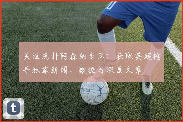 关注虎扑阿森纳专区：获取英超枪手独家新闻、数据与深度文章