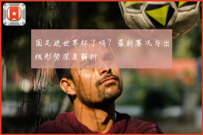 国足进世界杯了吗?最新赛况与出线形势深度解析