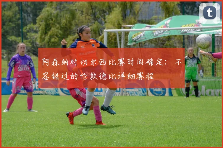 阿森纳对切尔西比赛时间确定:不容错过的伦敦德比详细赛程