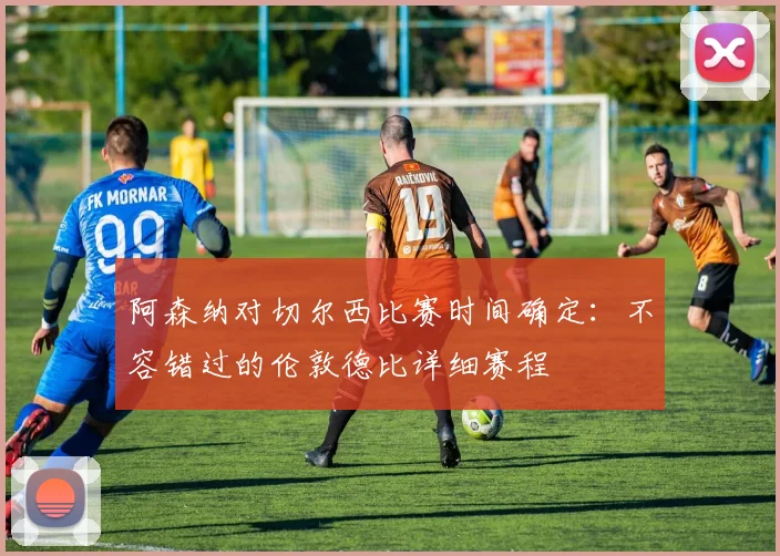 阿森纳对切尔西比赛时间确定:不容错过的伦敦德比详细赛程