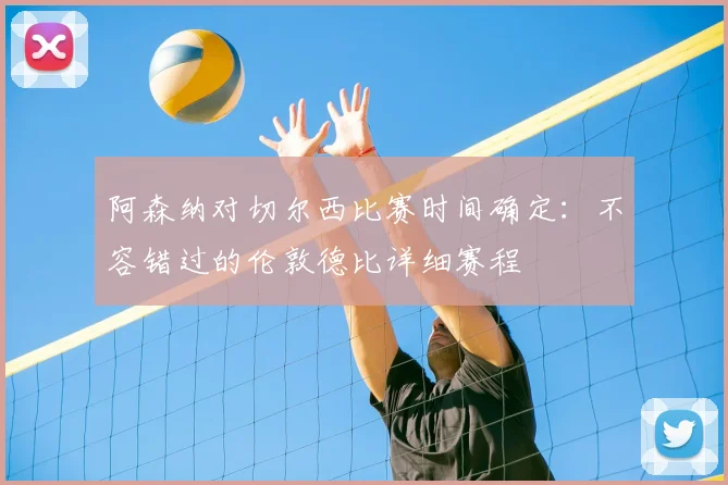 阿森纳对切尔西比赛时间确定:不容错过的伦敦德比详细赛程